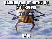 данила тащит катку, но в то время 0/16