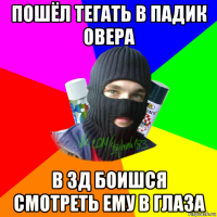 пошёл тегать в падик овера в 3д боишся смотреть ему в глаза