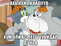 ахь кхи _khadiiya_ хум оли ас легш 1уьйдар ду хьа