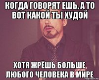 когда говорят ешь, а то вот какой ты худой хотя жрёшь больше любого человека в мире