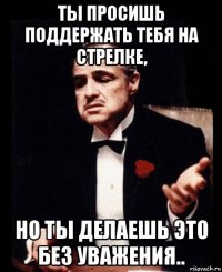 ты просишь поддержать тебя на стрелке, но ты делаешь это без уважения..