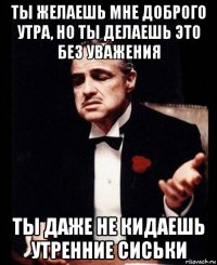 ты желаешь мне доброго утра, но ты делаешь это без уважения ты даже не кидаешь утренние сиськи