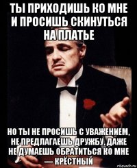 ты приходишь ко мне и просишь скинуться на платье но ты не просишь с уважением, не предлагаешь дружбу, даже не думаешь обратиться ко мне — крёстный