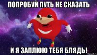 попробуй путь не сказать и я заплюю тебя блядь!