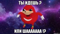 ты идешь ? или шааааааа !?