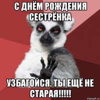 с днём рождения сестрёнка узбагойся. ты ещё не старая!!!!!