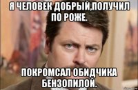 я человек добрый,получил по роже. покромсал обидчика бензопилой.