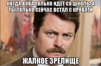 когда вова только идёт со школы,а ты только сейчас встал с кровати жалкое зрелище