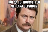 когда ты посмотрел mereana gelsgorv 