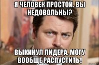 я человек простой. вы недовольны? выкинул лидера. могу вообще распустить!