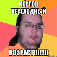 чёртов переходный возраст!!!!!!!!