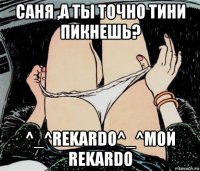 саня ,а ты точно тини пикнешь? ^_^rekardo^_^мой rekardo