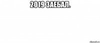 2019 заебал. 