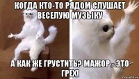 когда кто-то рядом слушает веселую музыку а как же грустить? мажор - это грех!