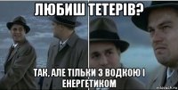 любиш тетерів? так, але тільки з водкою і енергетиком