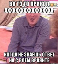 во тэ то прикол ахххххххххххххххха когда не знаешь ответ на с воем вриянте