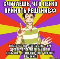 считаешь, что легко принять решение?? тогда на тебе, сходу, два—три десятка вариантов развития событий... принимай своё "легкое" решение!