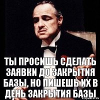 ты просишь сделать заявки до закрытия базы, но пишешь их в ДЕНЬ ЗАКРЫТИЯ БАЗЫ