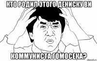 кто родил этого дениску ви коммуниста гомосека?