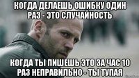 когда делаешь ошибку один раз - это случайность когда ты пишешь это за час 10 раз неправильно - ты тупая