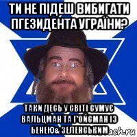 ти не підеш вибигати пгезидента уграїни? таки десь у світі сумує вальцман та г'ойсман із бенею& зеленським