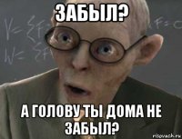 забыл? а голову ты дома не забыл?