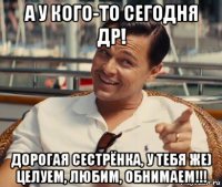 а у кого-то сегодня др! дорогая сестрёнка, у тебя же) целуем, любим, обнимаем!!!