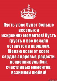 Пусть у вас будет больше веселых и
искренних моментов! Пусть грусть и все печали останутся в прошлом.
Желаю всем от всего сердца здоровья, радости, искренних улыбок,
счастливых моментов, взаимной любви!