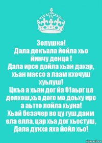 Золушка!
Дала декъала йойла хьо йинчу денца !
Дала ирсе дойла хьан дахар, хьан массо а лаам кхочуш хуьлуш!
Цкъа а хьан дог йа б1аьрг ца делхош,хьа даго ма доьху ирс а аьтто лойла хьуна!
Хьай безачер во цу гуш,даим ела елла, цар хьа дог хьостуш, Дала дукха яха йойл хьо!