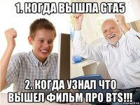 1. когда вышла gta5 2. когда узнал что вышел фильм про bts!!!