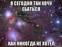 я сегодня так хочу ебаться как никогда не хотел