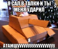 я сал в тапки и ты меня ударил я атамшуууууууууууууууууу