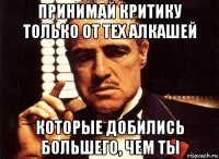 принимай критику только от тех алкашей которые добились большего, чем ты