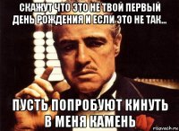 скажут что это не твой первый день рождения и если это не так... пусть попробуют кинуть в меня камень