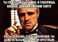 ты приходишь ко мне, и говоришь ванька, давай изменим тайтл но ты делаешь это без уважения, ты даже не называешь меня крестным