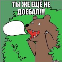 ты же ещё не доебал!!! 