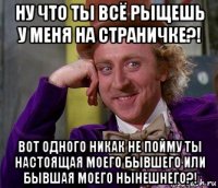 ну что ты всё рыщешь у меня на страничке?! вот одного никак не пойму ты настоящая моего бывшего или бывшая моего нынешнего?!