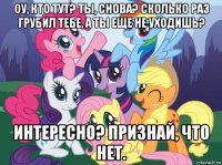 оу, кто тут? ты, снова? сколько раз грубил тебе, а ты еще не уходишь? интересно? признай, что нет.