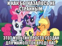 и как бы казалось не странным, этот мультик просто создан для мамолеток вроде вас.