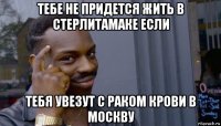 тебе не придется жить в стерлитамаке если тебя увезут с раком крови в москву