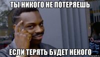 ты никого не потеряешь если терять будет некого