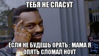 тебя не спасут если не будешь орать : мама я опять сломал ноут