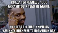 когда ты регаешь 1000 аккаунтов и тебя не банят, но когда ты глеб, и хочешь сменить никнейм, то получишь бан