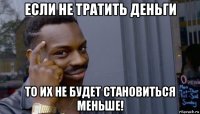 если не тратить деньги то их не будет становиться меньше!