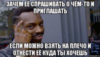 зачем её спрашивать о чём-то и приглашать если можно взять на плечо и отнести её куда ты хочешь