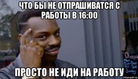 что бы не отпрашиватся с работы в 16:00 просто не иди на работу