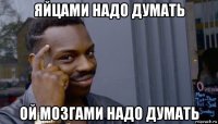 яйцами надо думать ой мозгами надо думать