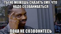 ты не можешь сказать ему, что надо созваниваться пока не созвонитесь