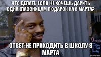 что делать если не хочешь дарить однаклассницам подарок на 8 марта? ответ:не приходить в школу 8 марта