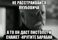 не расстраивайся якубовича а то он даст пистолет и скажет -крутите барабан